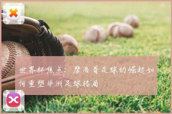 世界杯焦点：摩洛哥足球的崛起如何重塑非洲足球格局