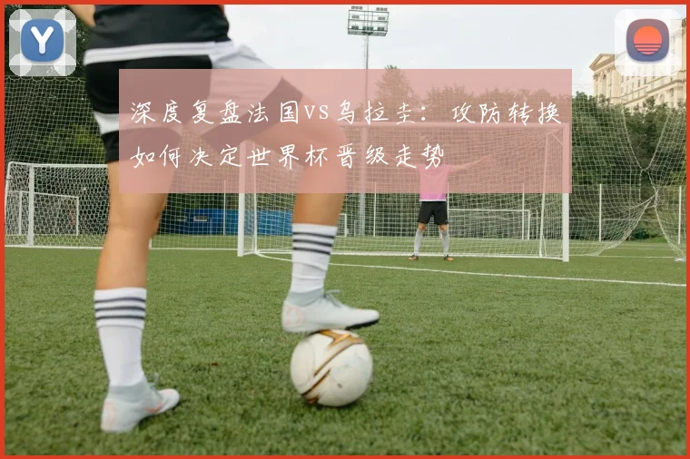 深度复盘法国vs乌拉圭：攻防转换如何决定世界杯晋级走势