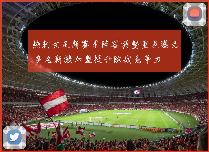 热刺女足新赛季阵容调整重点曝光 多名新援加盟提升欧战竞争力