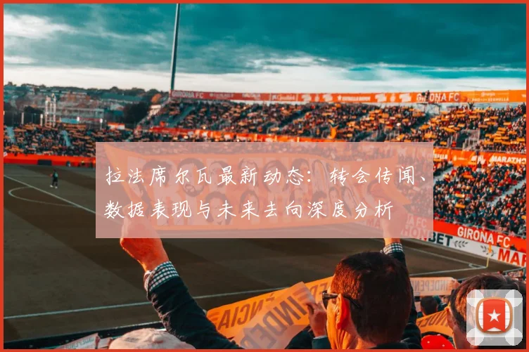 拉法席尔瓦最新动态：转会传闻、数据表现与未来去向深度分析