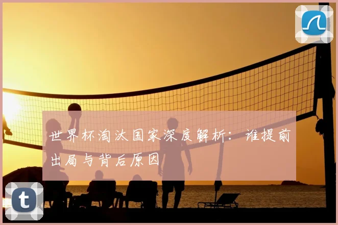 世界杯淘汰国家深度解析:谁提前出局与背后原因