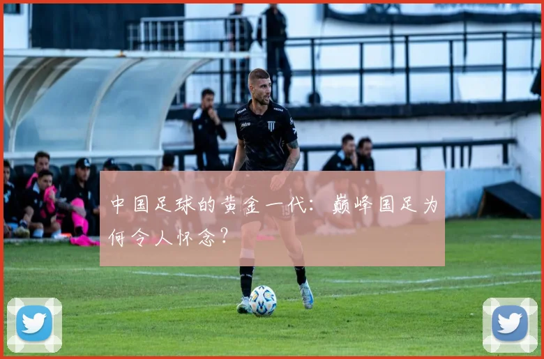 中国足球的黄金一代：巅峰国足为何令人怀念？