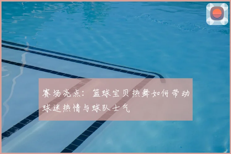 赛场亮点：篮球宝贝热舞如何带动球迷热情与球队士气