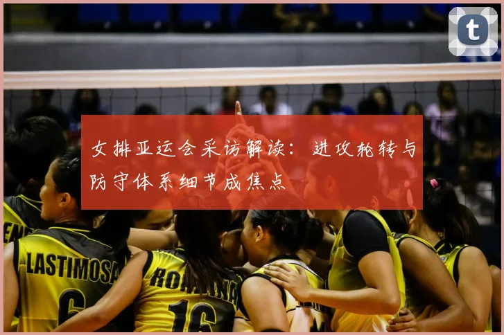 女排亚运会采访解读：进攻轮转与防守体系细节成焦点