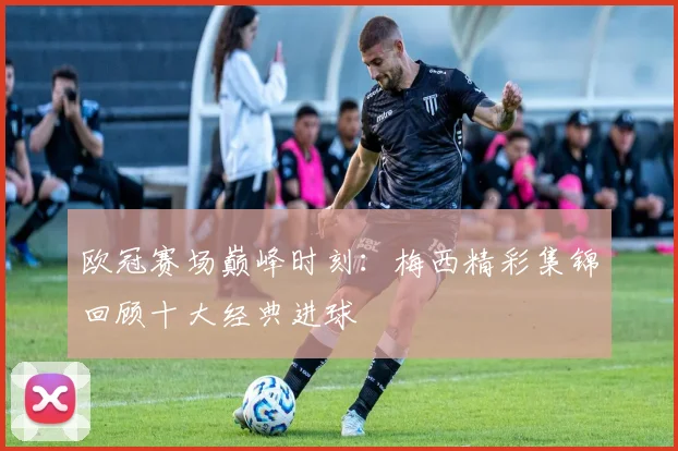 欧冠赛场巅峰时刻：梅西精彩集锦回顾十大经典进球