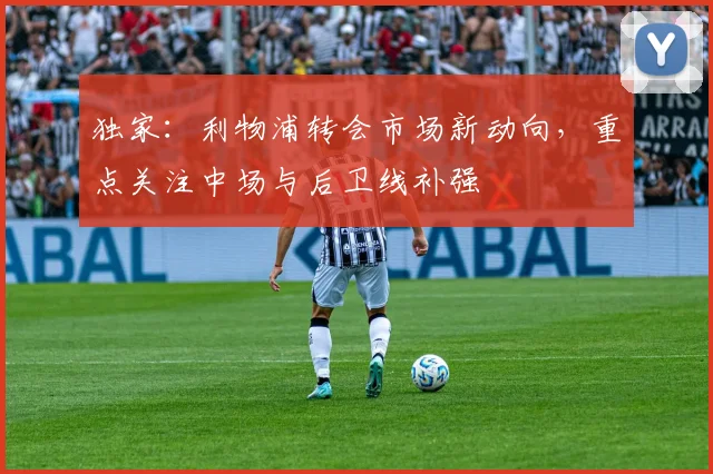 独家:利物浦转会市场新动向,重点关注中场与后卫线补强