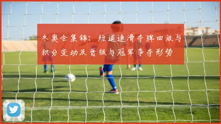 冬奥会集锦：短道速滑夺牌回放与积分变动及晋级与冠军争夺形势