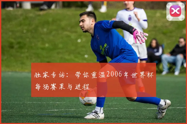 独家专访:带你重温2006年世界杯每场赛果与进程