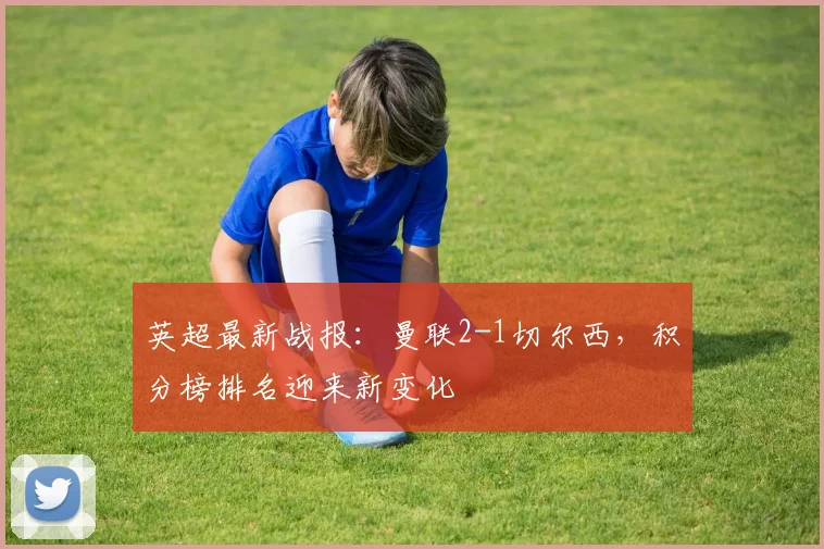 英超最新战报:曼联2-1切尔西,积分榜排名迎来新变化