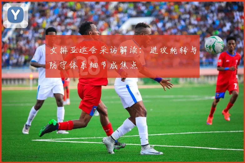 女排亚运会采访解读：进攻轮转与防守体系细节成焦点