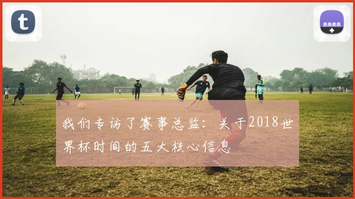 我们专访了赛事总监：关于2018世界杯时间的五大核心信息