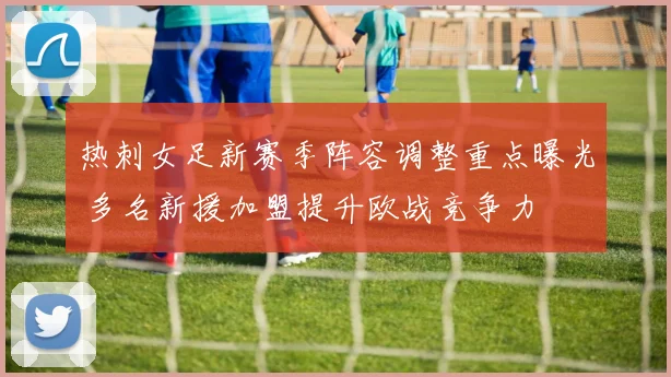 热刺女足新赛季阵容调整重点曝光 多名新援加盟提升欧战竞争力
