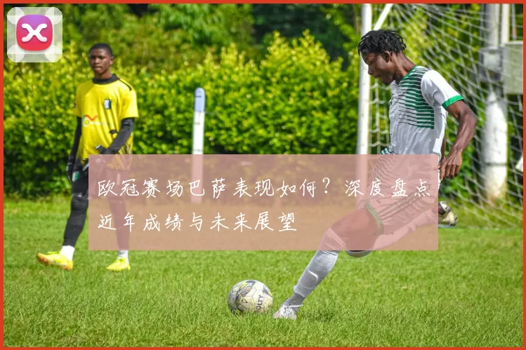 欧冠赛场巴萨表现如何？深度盘点近年成绩与未来展望