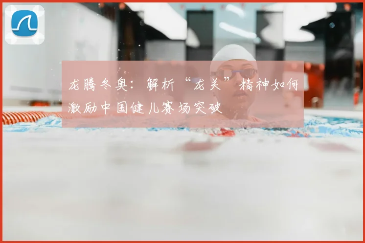 龙腾冬奥：解析“龙关”精神如何激励中国健儿赛场突破