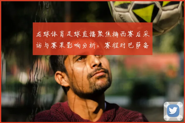 龙球体育足球直播聚焦梅西赛后采访与赛果影响分析，赛程对巴萨备战影响与看点