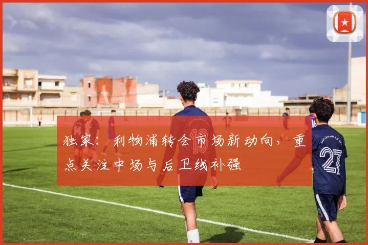 独家：利物浦转会市场新动向，重点关注中场与后卫线补强