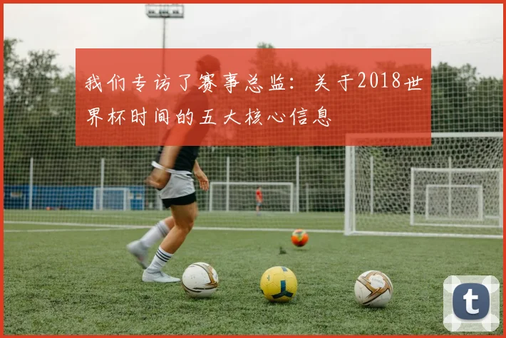 我们专访了赛事总监：关于2018世界杯时间的五大核心信息