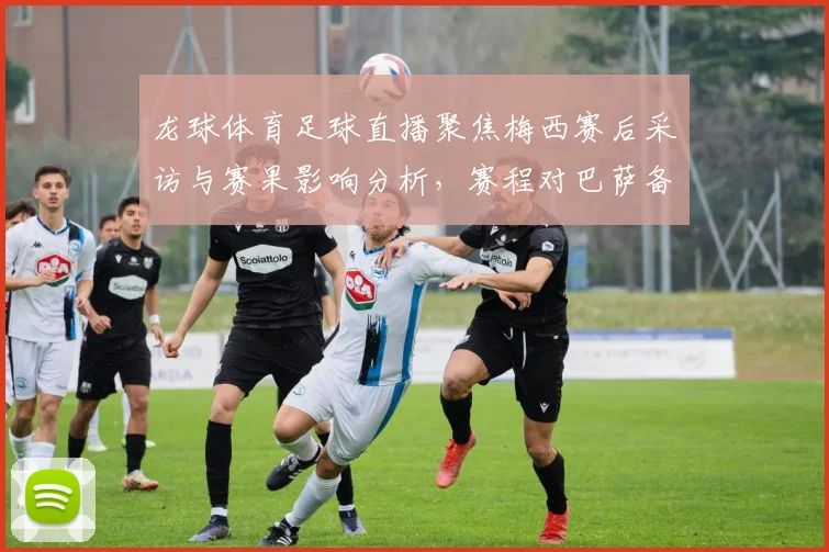 龙球体育足球直播聚焦梅西赛后采访与赛果影响分析，赛程对巴萨备战影响与看点