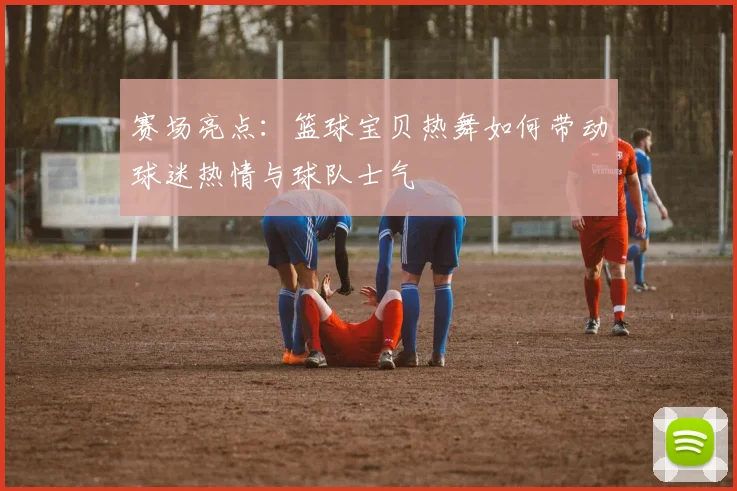 赛场亮点：篮球宝贝热舞如何带动球迷热情与球队士气