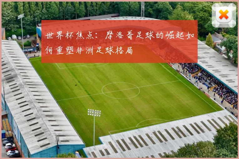 世界杯焦点：摩洛哥足球的崛起如何重塑非洲足球格局