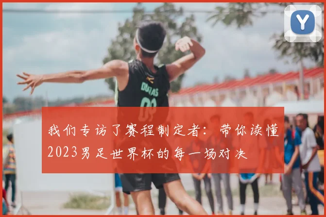 我们专访了赛程制定者：带你读懂2023男足世界杯的每一场对决