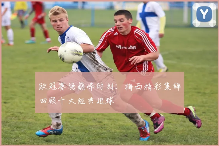 欧冠赛场巅峰时刻：梅西精彩集锦回顾十大经典进球