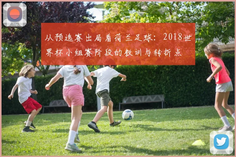 从预选赛出局看荷兰足球：2018世界杯小组赛阶段的教训与转折点