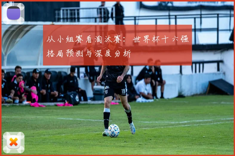 从小组赛看淘汰赛：世界杯十六强格局预测与深度分析