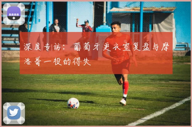 深度专访：葡萄牙更衣室复盘与摩洛哥一役的得失